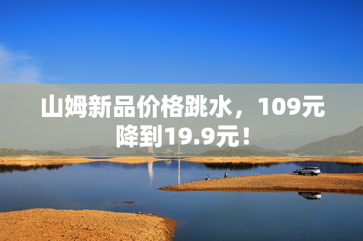 山姆新品价格跳水，109元降到19.9元！